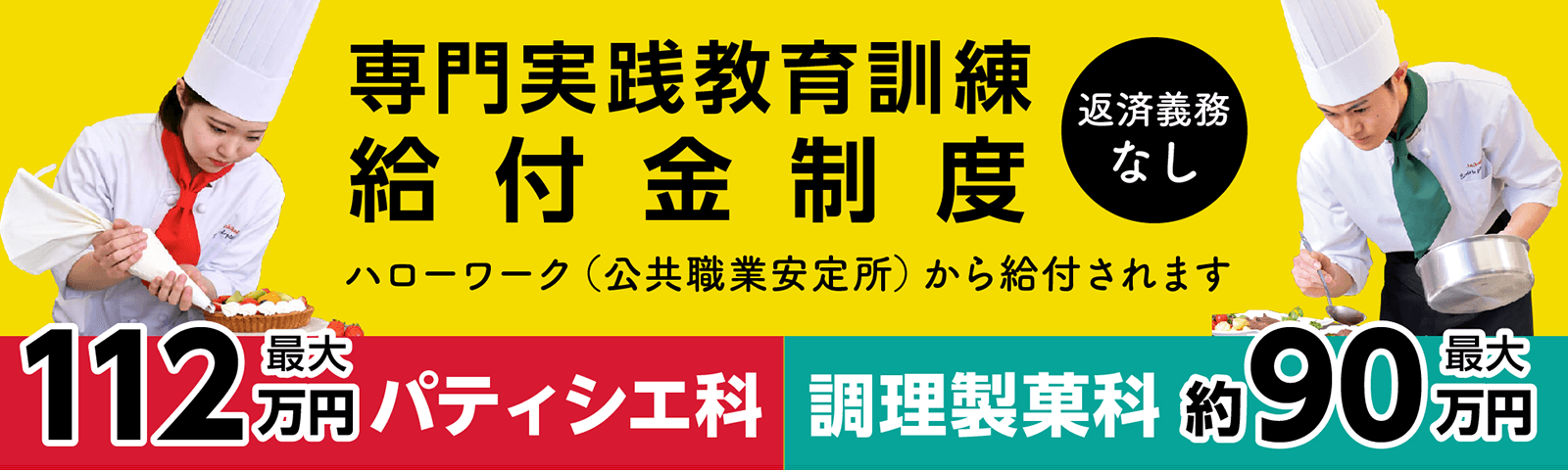 実践教育訓練給付金 給付金制度（返済義務なし）：ハローワーク（公共職業安定所）から給付されます［パティシエ科：最大112万円］［調理製菓科：約90万円］